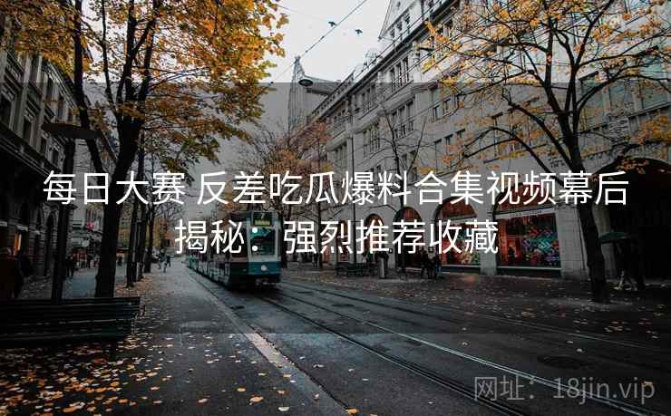每日大赛 反差吃瓜爆料合集视频幕后揭秘:强烈推荐收藏