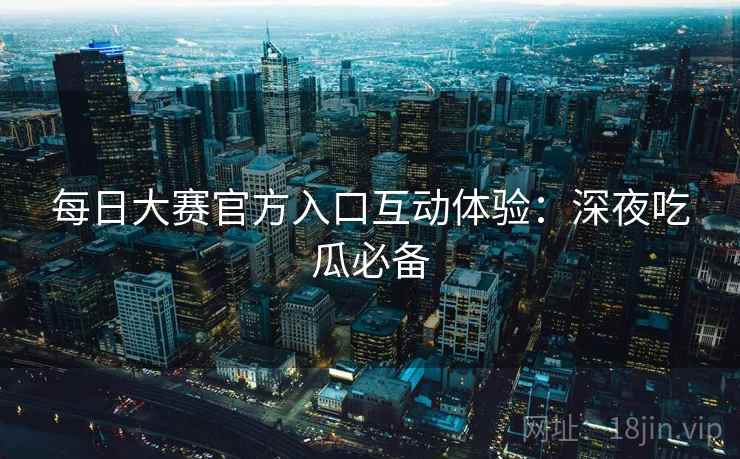 每日大赛官方入口互动体验:深夜吃瓜必备