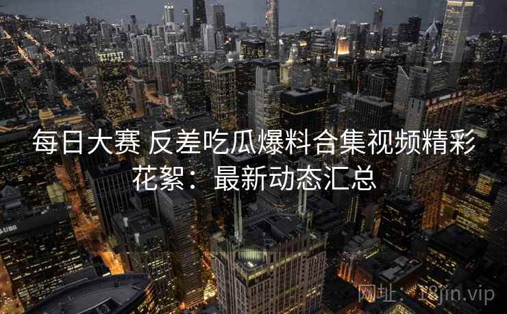 每日大赛 反差吃瓜爆料合集视频精彩花絮：最新动态汇总