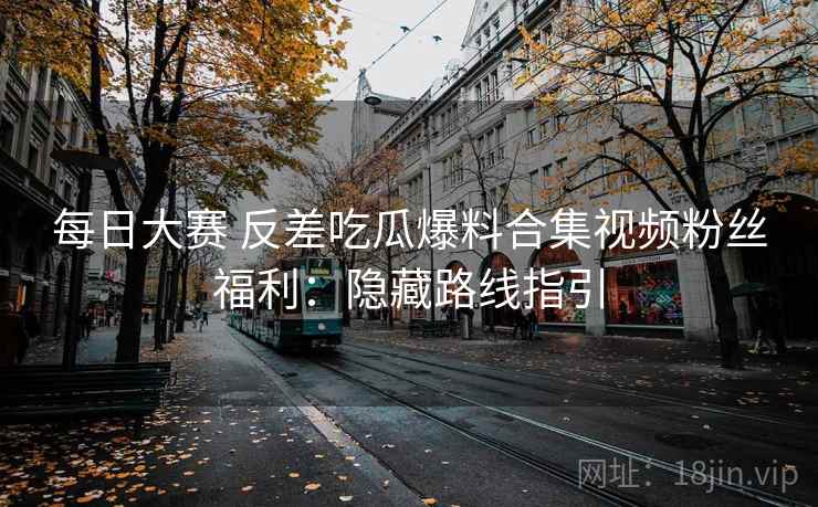 每日大赛 反差吃瓜爆料合集视频粉丝福利:隐藏路线指引