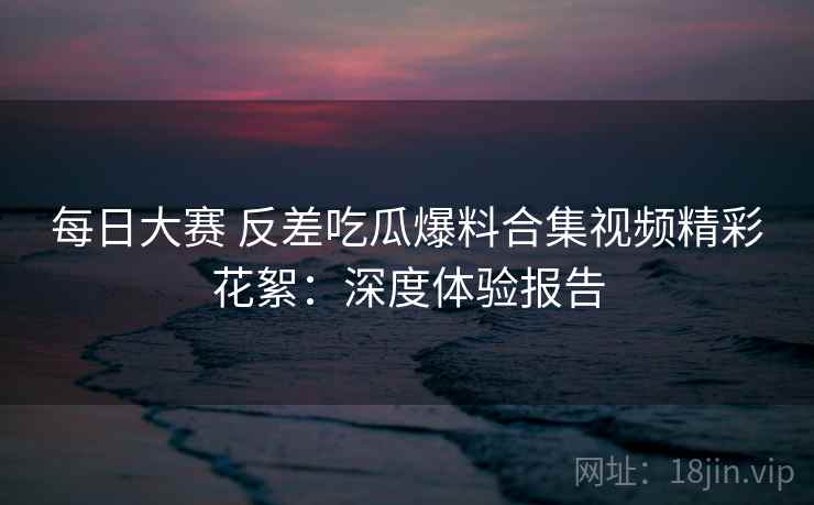 每日大赛 反差吃瓜爆料合集视频精彩花絮:深度体验报告