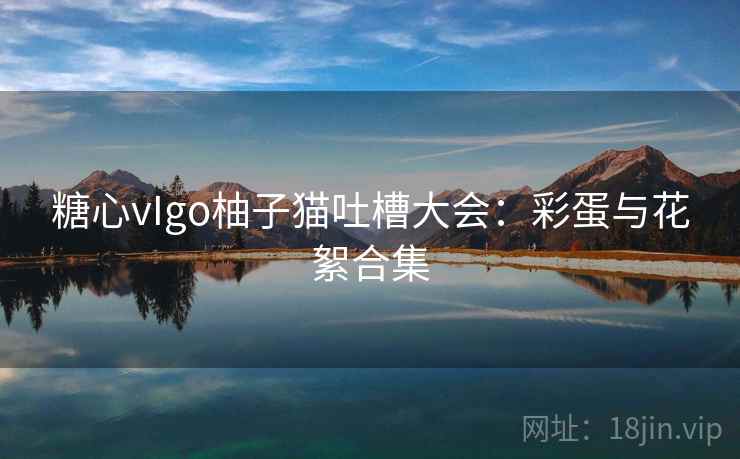 糖心vIgo柚子猫吐槽大会：彩蛋与花絮合集