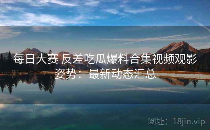 每日大赛 反差吃瓜爆料合集视频观影姿势：最新动态汇总